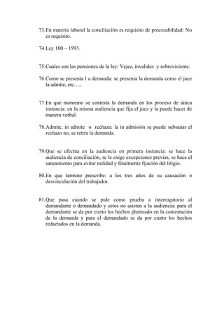 73.En materia laboral la conciliación es requisito de procesabilidad: No
   es requisito.

74.Ley 100 – 1993.


75.Cuales son las pensiones de la ley: Vejez, invalides y sobreviviente.

76.Como se presenta l a demanda: se presenta la demanda como el juez
   la admite, etc…..


77.En que momento se contesta la demanda en los proceso de única
   instancia: en la misma audiencia que fija el juez y la puede hacer de
   manera verbal.

78.Admite, in admite o rechaza: la in admisión se puede subsanar el
   rechazo no, se retira la demanda.


79.Que se efectúa en la audiencia en primera instancia: se hace la
   audiencia de conciliación, se le exige excepciones previas, se hace el
   saneamiento para evitar nulidad y finalmente fijación del litigio.

80.En que termino prescribe: a los tres años de su causación o
   desvinculación del trabajador.


81.Que pasa cuando se pide como prueba a               interrogatorio al
   demandante o demandado y estos no asisten a la     audiencia: para el
   demandante se da por cierto los hechos planteado   en la contestación
   de la demanda y para el demandado se da por        cierto los hechos
   redactados en la demanda.
 