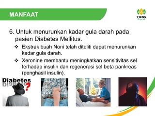 MANFAAT
6. Untuk menurunkan kadar gula darah pada
pasien Diabetes Mellitus.
 Ekstrak buah Noni telah diteliti dapat menurunkan
kadar gula darah.
 Xeronine membantu meningkatkan sensitivitas sel
terhadap insulin dan regenerasi sel beta pankreas
(penghasil insulin).
 