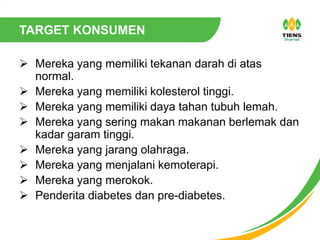 TARGET KONSUMEN
 Mereka yang memiliki tekanan darah di atas
normal.
 Mereka yang memiliki kolesterol tinggi.
 Mereka yang memiliki daya tahan tubuh lemah.
 Mereka yang sering makan makanan berlemak dan
kadar garam tinggi.
 Mereka yang jarang olahraga.
 Mereka yang menjalani kemoterapi.
 Mereka yang merokok.
 Penderita diabetes dan pre-diabetes.
 