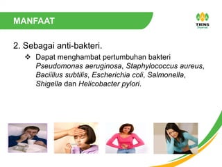 MANFAAT
2. Sebagai anti-bakteri.
 Dapat menghambat pertumbuhan bakteri
Pseudomonas aeruginosa, Staphylococcus aureus,
Baciillus subtilis, Escherichia coli, Salmonella,
Shigella dan Helicobacter pylori.
 