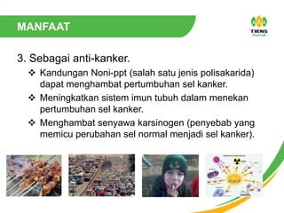 MANFAAT
3. Sebagai anti-kanker.
 Kandungan Noni-ppt (salah satu jenis polisakarida)
dapat menghambat pertumbuhan sel kanker.
 Meningkatkan sistem imun tubuh dalam menekan
pertumbuhan sel kanker.
 Menghambat senyawa karsinogen (penyebab yang
memicu perubahan sel normal menjadi sel kanker).
 