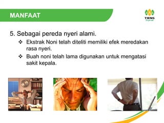 MANFAAT
5. Sebagai pereda nyeri alami.
 Ekstrak Noni telah diteliti memiliki efek meredakan
rasa nyeri.
 Buah noni telah lama digunakan untuk mengatasi
sakit kepala.
 