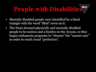 People with Disabilities Mentally disabled people were identified by a black triangle with the word “Blod” sewn on it. The Nazis deemed physically and mentally disabled people to be useless and a burden on the Aryans, so they began euthanasia programs to “cleanse” the “master race” in order to reach racial “perfection”. Blod 