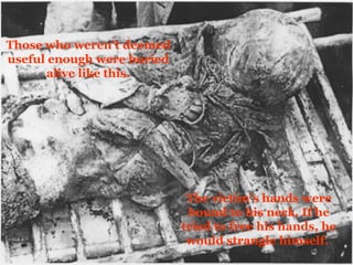 Those who weren’t deemed useful enough were buried alive like this. The victim’s hands were bound to his neck. If he tried to free his hands, he would strangle himself.  
