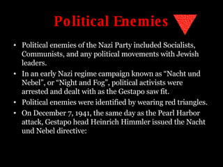 Political Enemies Political enemies of the Nazi Party included Socialists, Communists, and any political movements with Jewish leaders. In an early Nazi regime campaign known as “Nacht und Nebel”, or “Night and Fog”, political activists were arrested and dealt with as the Gestapo saw fit. Political enemies were identified by wearing red triangles. On December 7, 1941, the same day as the Pearl Harbor attack, Gestapo head Heinrich Himmler issued the Nacht und Nebel directive: 