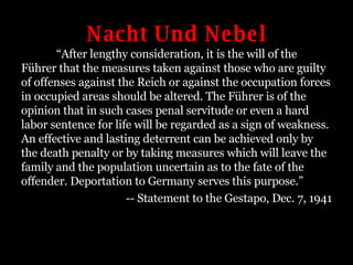 Nacht Und Nebel “ After lengthy consideration, it is the will of the Führer that the measures taken against those who are guilty of offenses against the Reich or against the occupation forces in occupied areas should be altered. The Führer is of the opinion that in such cases penal servitude or even a hard labor sentence for life will be regarded as a sign of weakness. An effective and lasting deterrent can be achieved only by the death penalty or by taking measures which will leave the family and the population uncertain as to the fate of the offender. Deportation to Germany serves this purpose.” -- Statement to the Gestapo, Dec. 7, 1941 