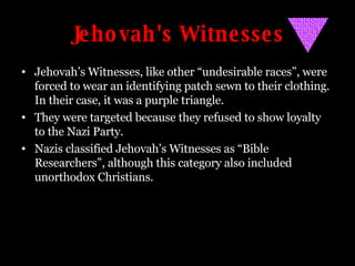 Jehovah's Witnesses Jehovah’s Witnesses, like other “undesirable races”, were forced to wear an identifying patch sewn to their clothing. In their case, it was a purple triangle. They were targeted because they refused to show loyalty to the Nazi Party. Nazis classified Jehovah’s Witnesses as “Bible Researchers”, although this category also included unorthodox Christians. 