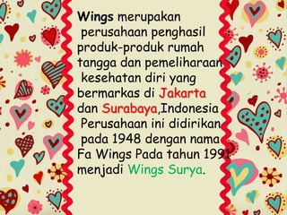 Wings merupakan
perusahaan penghasil
produk-produk rumah
tangga dan pemeliharaan
kesehatan diri yang
bermarkas di Jakarta
dan Surabaya,Indonesia
Perusahaan ini didirikan
pada 1948 dengan nama
Fa Wings Pada tahun 1991
menjadi Wings Surya.
 