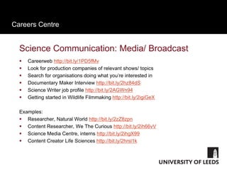 Careers Centre
Science Communication: Media/ Broadcast
 Careerweb http://bit.ly/1PD5fMv
 Look for production companies of relevant shows/ topics
 Search for organisations doing what you’re interested in
 Documentary Maker Interview http://bit.ly/2hz84dS
 Science Writer job profile http://bit.ly/2AGWn94
 Getting started in Wildlife Filmmaking http://bit.ly/2igiGeX
Examples:
 Researcher, Natural World http://bit.ly/2zZ8zpn
 Content Researcher, We The Curious http://bit.ly/2ih66vV
 Science Media Centre, interns http://bit.ly/2ihgX99
 Content Creator Life Sciences http://bit.ly/2hrsl1k
 