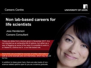 Careers Centre
Non lab-based careers for
life scientists
Jess Henderson
Careers Consultant
These are slides from a lecture given in November 2017. It is
not intended as an exhaustive list of options, but rather as a
way of flagging up some of the ways it is possible to work in,
or related to, science but in a non lab-based role.
Some links are provided for sources of further information as
well as some example jobs and internships, which may not still
be live.
In addition to ideas given here, there are also loads of non-
science related options open to you as a science graduate.
 