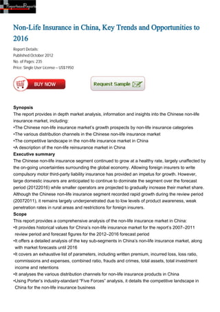 Non-Life Insurance in China, Key Trends and Opportunities to
2016
Report Details:
Published:October 2012
No. of Pages: 235
Price: Single User License – US$1950




Synopsis
The report provides in depth market analysis, information and insights into the Chinese non-life
insurance market, including:
•The Chinese non-life insurance market’s growth prospects by non-life insurance categories
•The various distribution channels in the Chinese non-life insurance market
•The competitive landscape in the non-life insurance market in China
•A description of the non-life reinsurance market in China
Executive summary
The Chinese non-life insurance segment continued to grow at a healthy rate, largely unaffected by
the on-going uncertainties surrounding the global economy. Allowing foreign insurers to write
compulsory motor third-party liability insurance has provided an impetus for growth. However,
large domestic insurers are anticipated to continue to dominate the segment over the forecast
period (20122016) while smaller operators are projected to gradually increase their market share.
Although the Chinese non-life insurance segment recorded rapid growth during the review period
(20072011), it remains largely underpenetrated due to low levels of product awareness, weak
penetration rates in rural areas and restrictions for foreign insurers.
Scope
This report provides a comprehensive analysis of the non-life insurance market in China:
•It provides historical values for China’s non-life insurance market for the report’s 2007–2011
 review period and forecast figures for the 2012–2016 forecast period
•It offers a detailed analysis of the key sub-segments in China’s non-life insurance market, along
 with market forecasts until 2016
•It covers an exhaustive list of parameters, including written premium, incurred loss, loss ratio,
 commissions and expenses, combined ratio, frauds and crimes, total assets, total investment
 income and retentions
•It analyses the various distribution channels for non-life insurance products in China
•Using Porter’s industry-standard “Five Forces” analysis, it details the competitive landscape in
 China for the non-life insurance business
 