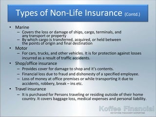 any transport or property
• Marine
– Covers the loss or damage of ships, cargo, terminals, and
– By which cargo is transferred, acquired, or held between
the points of origin and final destination
• Motor
– For cars, trucks, and other vehicles. It is for protection against losses
incurred as a result of traffic accidents.
• Shop/office insurance
– Provides cover for damage to shop and it’s contents.
– Financial loss due to fraud and dishonesty of a specified employee.
– Loss of money at office premises or while transporting it due to
accidents, robbery, break – ins etc.
• Travel insurance
– It is purchased for Persons traveling or residing outside of their home
country. It covers baggage loss, medical expenses and personal liability.
Types of Non-Life Insurance (Contd.)
 