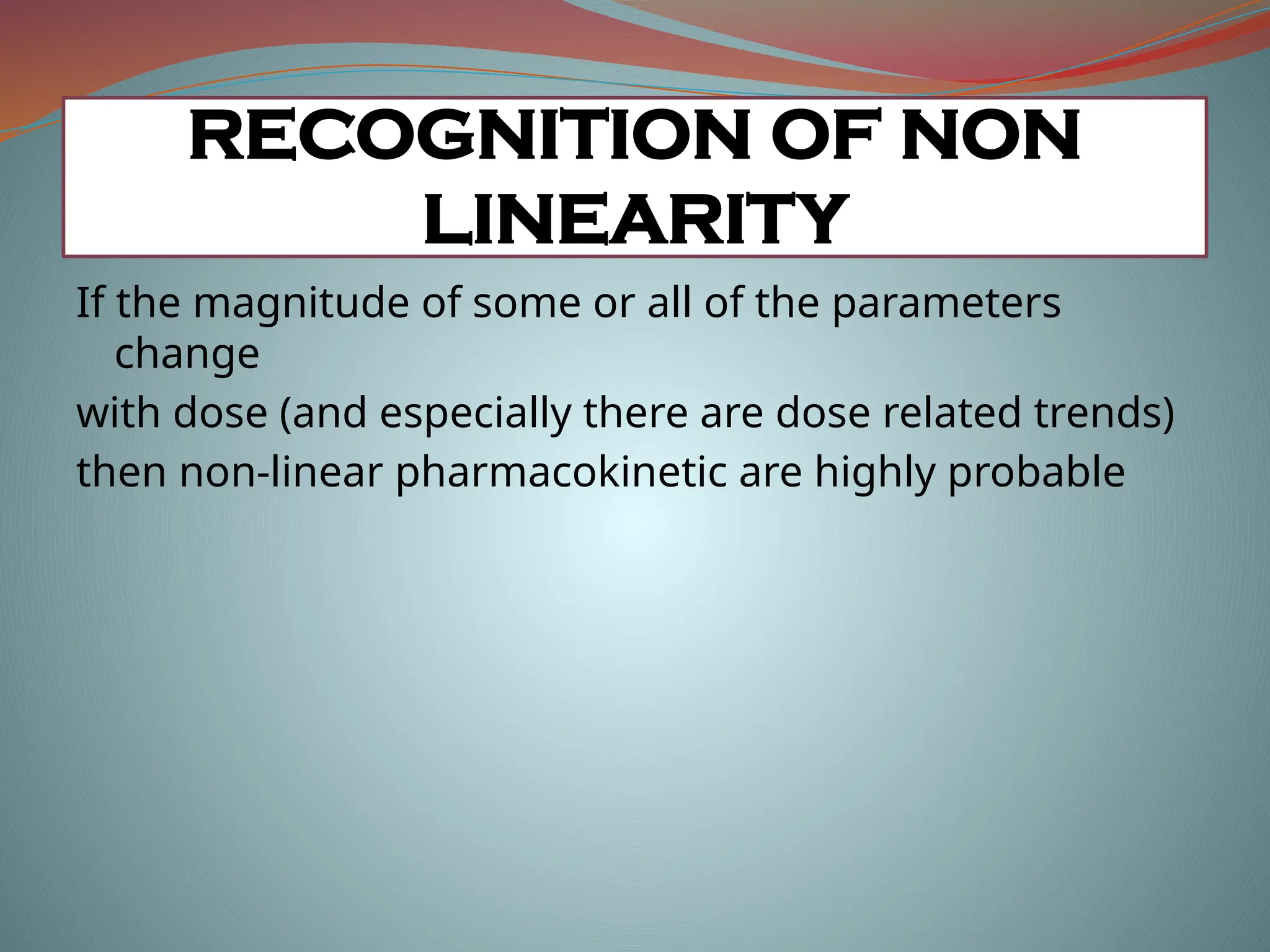 If the magnitude of some or all of the parameters
change
with dose (and especially there are dose related trends)
then non-linear pharmacokinetic are highly probable
RECOGNITION OF NON
LINEARITY
 