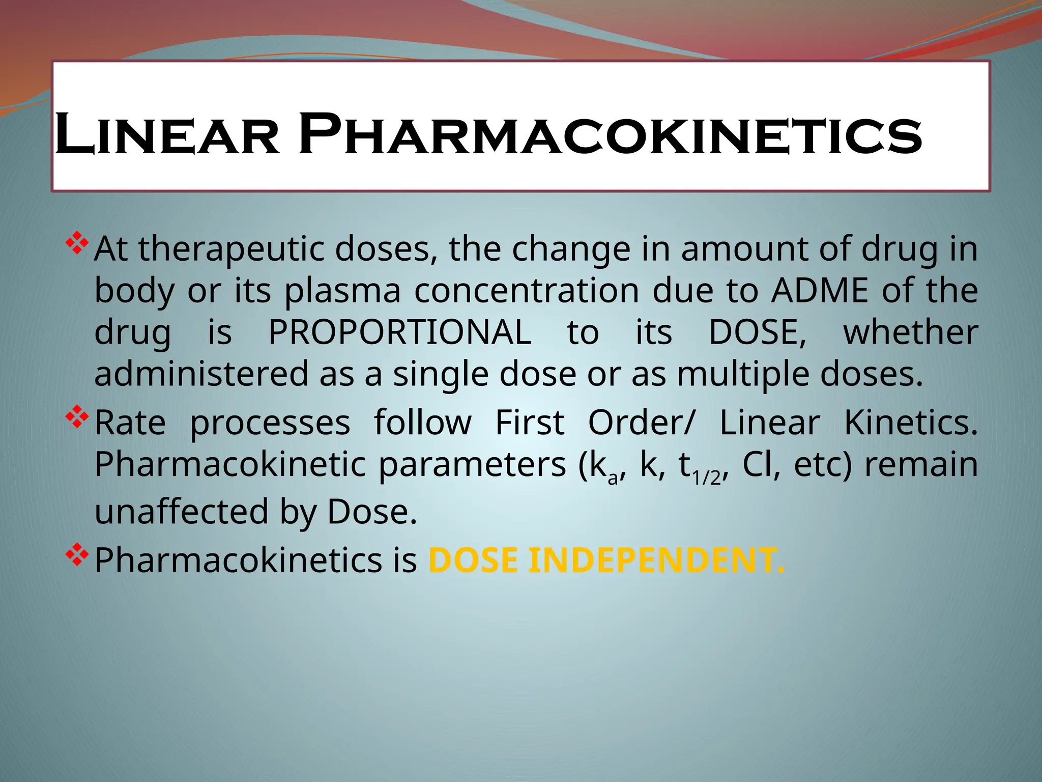 Linear Pharmacokinetics
At therapeutic doses, the change in amount of drug in
body or its plasma concentration due to ADME of the
drug is PROPORTIONAL to its DOSE, whether
administered as a single dose or as multiple doses.
Rate processes follow First Order/ Linear Kinetics.
Pharmacokinetic parameters (ka, k, t1/2, Cl, etc) remain
unaffected by Dose.
Pharmacokinetics is DOSE INDEPENDENT.
 