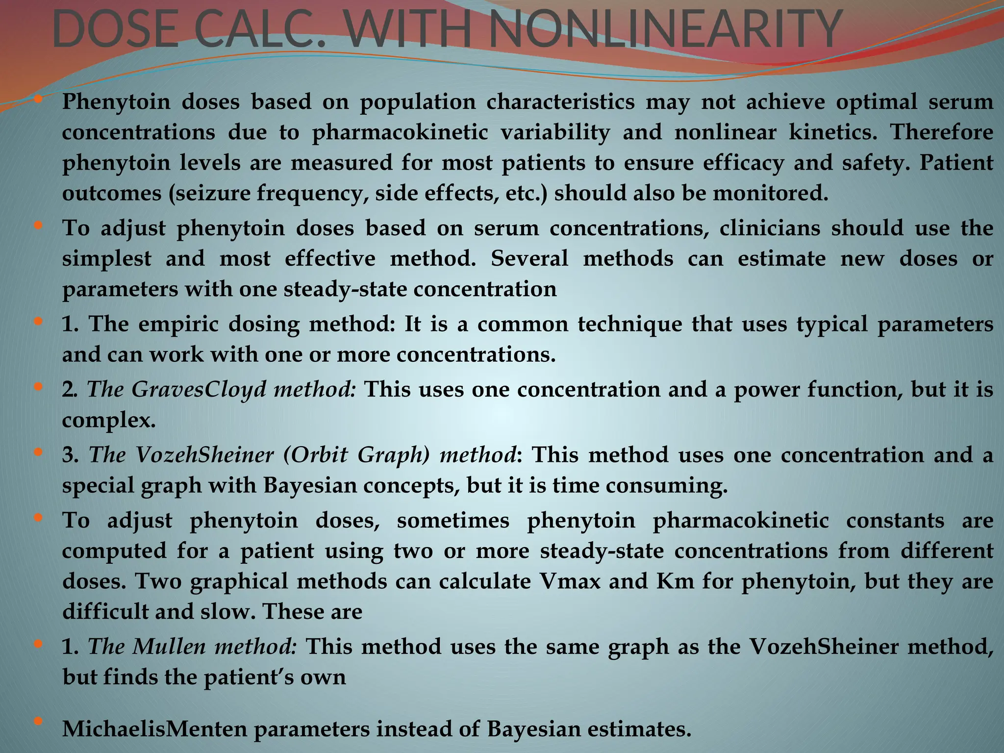 DOSE CALC. WITH NONLINEARITY
 Phenytoin doses based on population characteristics may not achieve optimal serum
concentrations due to pharmacokinetic variability and nonlinear kinetics. Therefore
phenytoin levels are measured for most patients to ensure efficacy and safety. Patient
outcomes (seizure frequency, side effects, etc.) should also be monitored.
 To adjust phenytoin doses based on serum concentrations, clinicians should use the
simplest and most effective method. Several methods can estimate new doses or
parameters with one steady-state concentration
 1. The empiric dosing method: It is a common technique that uses typical parameters
and can work with one or more concentrations.
 2. The GravesCloyd method: This uses one concentration and a power function, but it is
complex.
 3. The VozehSheiner (Orbit Graph) method: This method uses one concentration and a
special graph with Bayesian concepts, but it is time consuming.
 To adjust phenytoin doses, sometimes phenytoin pharmacokinetic constants are
computed for a patient using two or more steady-state concentrations from different
doses. Two graphical methods can calculate Vmax and Km for phenytoin, but they are
difficult and slow. These are
 1. The Mullen method: This method uses the same graph as the VozehSheiner method,
but finds the patient’s own
 MichaelisMenten parameters instead of Bayesian estimates.
 