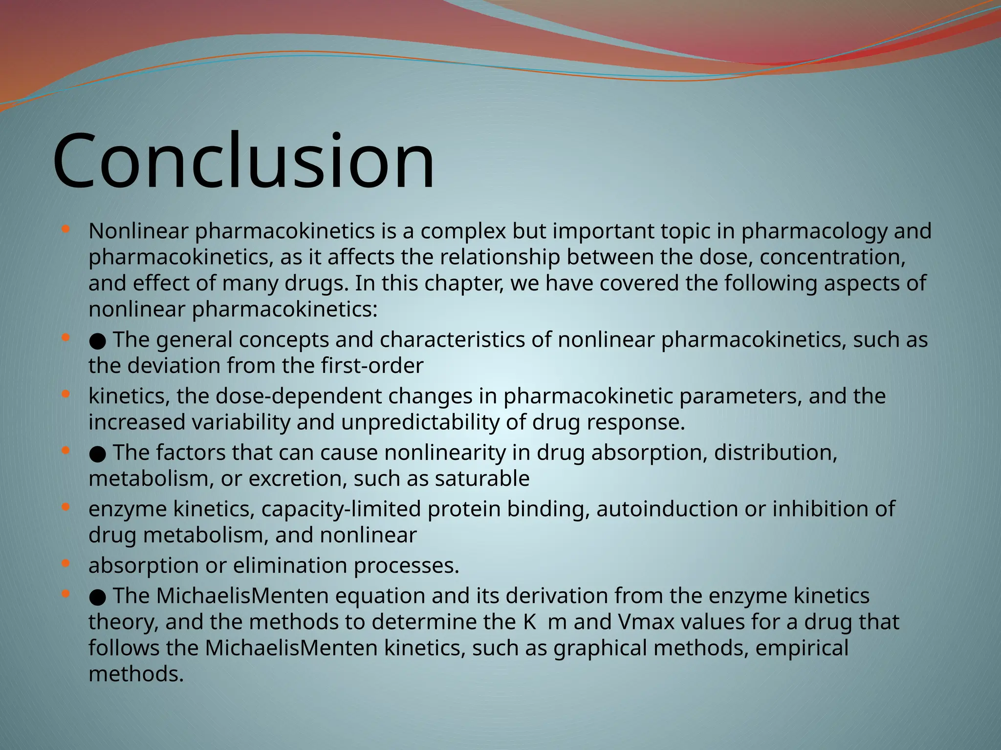 Conclusion
 Nonlinear pharmacokinetics is a complex but important topic in pharmacology and
pharmacokinetics, as it affects the relationship between the dose, concentration,
and effect of many drugs. In this chapter, we have covered the following aspects of
nonlinear pharmacokinetics:
 ● The general concepts and characteristics of nonlinear pharmacokinetics, such as
the deviation from the first-order
 kinetics, the dose-dependent changes in pharmacokinetic parameters, and the
increased variability and unpredictability of drug response.
 ● The factors that can cause nonlinearity in drug absorption, distribution,
metabolism, or excretion, such as saturable
 enzyme kinetics, capacity-limited protein binding, autoinduction or inhibition of
drug metabolism, and nonlinear
 absorption or elimination processes.
 ● The MichaelisMenten equation and its derivation from the enzyme kinetics
theory, and the methods to determine the K m and Vmax values for a drug that
follows the MichaelisMenten kinetics, such as graphical methods, empirical
methods.
 