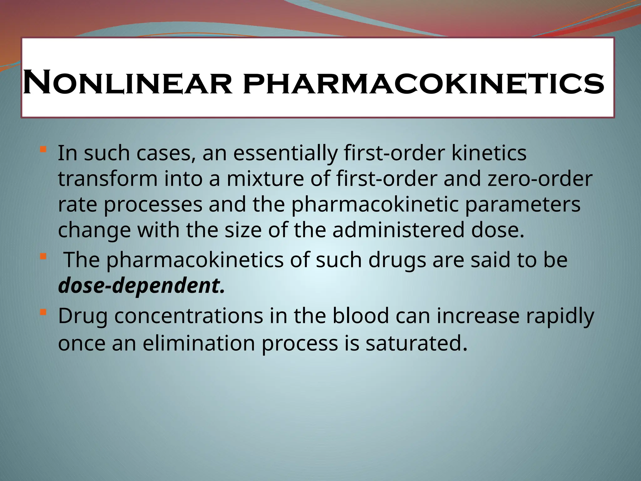 In such cases, an essentially first-order kinetics
transform into a mixture of first-order and zero-order
rate processes and the pharmacokinetic parameters
change with the size of the administered dose.
 The pharmacokinetics of such drugs are said to be
dose-dependent.
 Drug concentrations in the blood can increase rapidly
once an elimination process is saturated.
Nonlinear pharmacokinetics
 