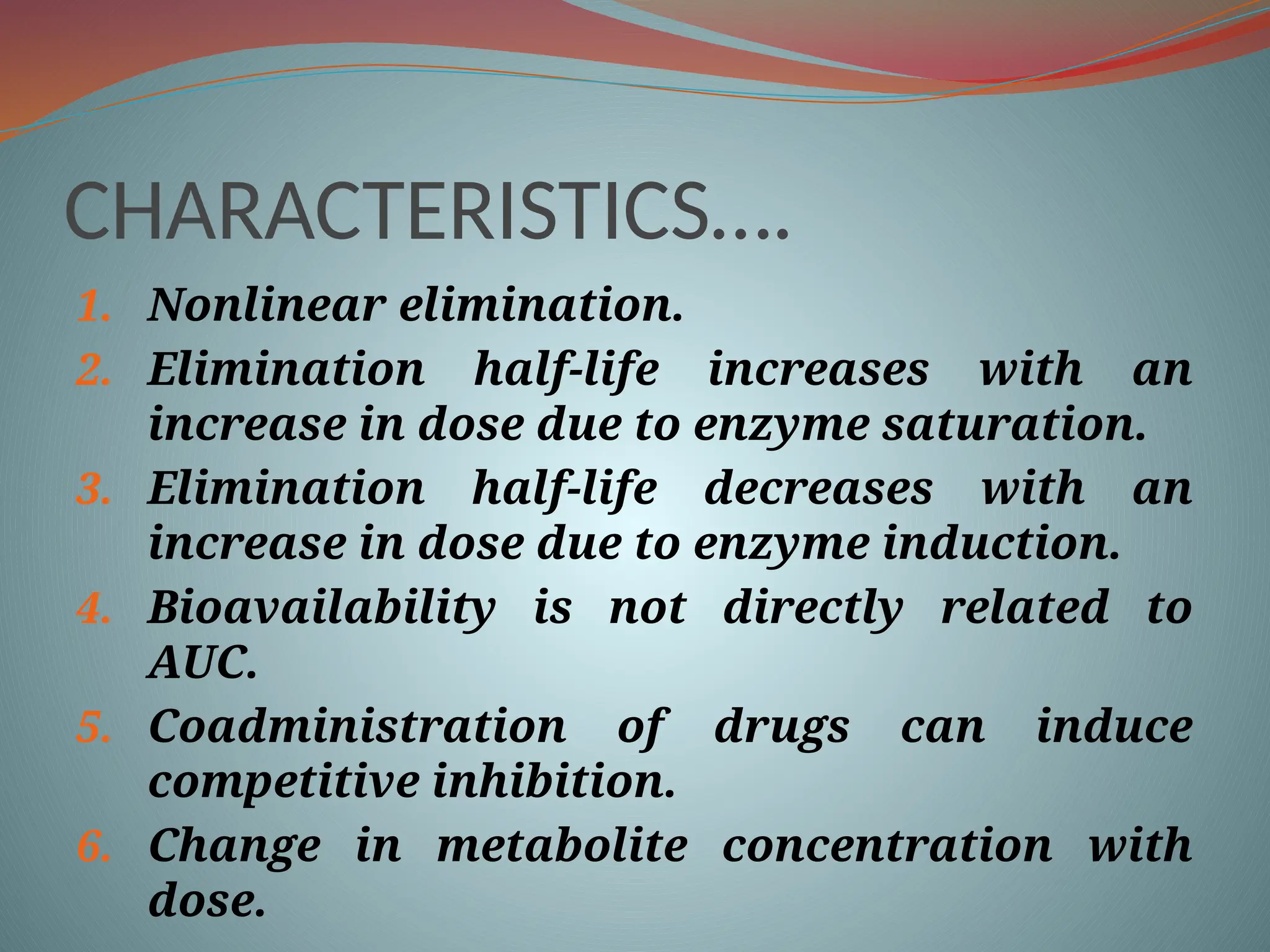CHARACTERISTICS….
1. Nonlinear elimination.
2. Elimination half-life increases with an
increase in dose due to enzyme saturation.
3. Elimination half-life decreases with an
increase in dose due to enzyme induction.
4. Bioavailability is not directly related to
AUC.
5. Coadministration of drugs can induce
competitive inhibition.
6. Change in metabolite concentration with
dose.
 
