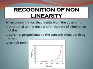 When concentration that results from the dose is not
proportional to that dose and/or the rate of elimination
of the
drug is not proportional to the concentration, the drug
is said
to exhibit non-linear kinetics
RECOGNITION OF NON
LINEARITY
 