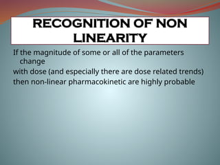 If the magnitude of some or all of the parameters
change
with dose (and especially there are dose related trends)
then non-linear pharmacokinetic are highly probable
RECOGNITION OF NON
LINEARITY
 
