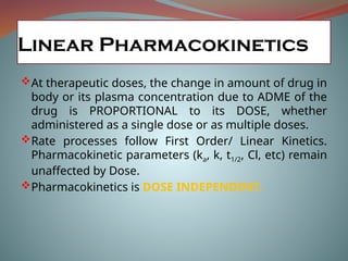 Linear Pharmacokinetics
At therapeutic doses, the change in amount of drug in
body or its plasma concentration due to ADME of the
drug is PROPORTIONAL to its DOSE, whether
administered as a single dose or as multiple doses.
Rate processes follow First Order/ Linear Kinetics.
Pharmacokinetic parameters (ka, k, t1/2, Cl, etc) remain
unaffected by Dose.
Pharmacokinetics is DOSE INDEPENDENT.
 