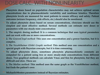DOSE CALC. WITH NONLINEARITY
 Phenytoin doses based on population characteristics may not achieve optimal serum
concentrations due to pharmacokinetic variability and nonlinear kinetics. Therefore
phenytoin levels are measured for most patients to ensure efficacy and safety. Patient
outcomes (seizure frequency, side effects, etc.) should also be monitored.
 To adjust phenytoin doses based on serum concentrations, clinicians should use the
simplest and most effective method. Several methods can estimate new doses or
parameters with one steady-state concentration
 1. The empiric dosing method: It is a common technique that uses typical parameters
and can work with one or more concentrations.
 2. The GravesCloyd method: This uses one concentration and a power function, but it is
complex.
 3. The VozehSheiner (Orbit Graph) method: This method uses one concentration and a
special graph with Bayesian concepts, but it is time consuming.
 To adjust phenytoin doses, sometimes phenytoin pharmacokinetic constants are
computed for a patient using two or more steady-state concentrations from different
doses. Two graphical methods can calculate Vmax and Km for phenytoin, but they are
difficult and slow. These are
 1. The Mullen method: This method uses the same graph as the VozehSheiner method,
but finds the patient’s own
 MichaelisMenten parameters instead of Bayesian estimates.
 