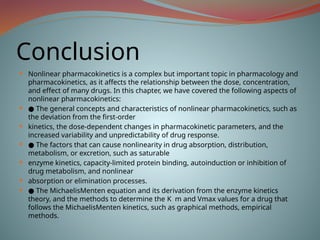 Conclusion
 Nonlinear pharmacokinetics is a complex but important topic in pharmacology and
pharmacokinetics, as it affects the relationship between the dose, concentration,
and effect of many drugs. In this chapter, we have covered the following aspects of
nonlinear pharmacokinetics:
 ● The general concepts and characteristics of nonlinear pharmacokinetics, such as
the deviation from the first-order
 kinetics, the dose-dependent changes in pharmacokinetic parameters, and the
increased variability and unpredictability of drug response.
 ● The factors that can cause nonlinearity in drug absorption, distribution,
metabolism, or excretion, such as saturable
 enzyme kinetics, capacity-limited protein binding, autoinduction or inhibition of
drug metabolism, and nonlinear
 absorption or elimination processes.
 ● The MichaelisMenten equation and its derivation from the enzyme kinetics
theory, and the methods to determine the K m and Vmax values for a drug that
follows the MichaelisMenten kinetics, such as graphical methods, empirical
methods.
 