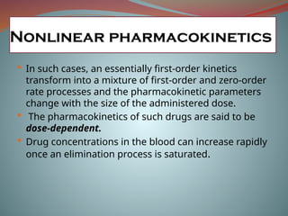  In such cases, an essentially first-order kinetics
transform into a mixture of first-order and zero-order
rate processes and the pharmacokinetic parameters
change with the size of the administered dose.
 The pharmacokinetics of such drugs are said to be
dose-dependent.
 Drug concentrations in the blood can increase rapidly
once an elimination process is saturated.
Nonlinear pharmacokinetics
 