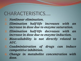 CHARACTERISTICS….
1. Nonlinear elimination.
2. Elimination half-life increases with an
increase in dose due to enzyme saturation.
3. Elimination half-life decreases with an
increase in dose due to enzyme induction.
4. Bioavailability is not directly related to
AUC.
5. Coadministration of drugs can induce
competitive inhibition.
6. Change in metabolite concentration with
dose.
 