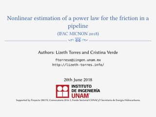 Nonlinear estimation of a power law for the friction in a
pipeline
(IFAC MICNON 2018)
n m N
Authors: Lizeth Torres and Cristina Verde
ftorreso@iingen.unam.mx
http://lizeth-torres.info/
20th June 2018
Supported by Proyecto 280170, Convocatoria 2016-3, Fondo Sectorial CONACyT-Secretaría de Energía-Hidrocarburos.
 