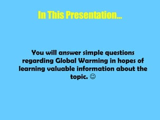 In This Presentation… You will answer simple questions regarding Global Warming in hopes of learning valuable information about the topic. 