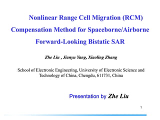 Nonlinear Range Cell Migration (RCM)
Compensation Method for Spaceborne/Airborne
           Forward-Looking Bistatic SAR

                 Zhe Liu , Jianyu Yang, Xiaoling Zhang

  School of Electronic Engineering, University of Electronic Science and
             Technology of China, Chengdu, 611731, China



                              Presentation by Zhe Liu
                                                                     1
 