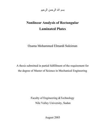 Nonlinear Analysis of Rectangular
Laminated Plates
Osama Mohammed Elmardi Suleiman
A thesis submitted in partial fulfillment of the requirement for
the degree of Master of Science in Mechanical Engineering
Faculty of Engineering &Technology
Nile Valley University, Sudan
August 2003
 