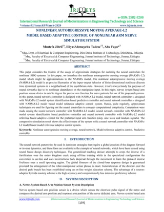 e-ISSN: 2582-5208
International Research Journal of Modernization in Engineering Technology and Science
Volume:02/Issue:03/March-2020 www.irjmets.com
www.irjmets.com @International Research Journal of Modernization in Engineering, Technology and Science
[159]
NONLINEAR AUTOREGRESSIVE MOVING AVERAGE-L2
MODEL BASED ADAPTIVE CONTROL OF NONLINEAR ARM NERVE
SIMULATOR SYSTEM
Mustefa Jibril*1
, EliyasAlemayehu Tadese*2
, Abu Fayo*3
*1
Msc, Dept. of Electrical & Computer Engineering, Dire Dawa Institute of Technology, DireDawa, Ethiopia
*2
Msc, Faculty of Electrical & Computer Engineering, Jimma Institute of Technology, Jimma, Ethiopia
*3
Msc, Faculty of Electrical & Computer Engineering, Jimma Institute of Technology, Jimma, Ethiopia
ABSTRACT
This paper considers the trouble of the usage of approximate strategies for realizing the neural controllers for
nonlinear SISO systems. In this paper, we introduce the nonlinear autoregressive moving average (NARMA-L2)
model which might be approximations to the NARMA model. The nonlinear autoregressive moving average
(NARMA-L2) model is an precise illustration of the input–output behavior of finite-dimensional nonlinear discrete
time dynamical systems in a neighborhood of the equilibrium state. However, it isn't always handy for purposes of
neural networks due to its nonlinear dependence on the manipulate input. In this paper, nerves system based arm
position sensor device is used to degree the precise arm function for nerve patients the use of the proposed systems.
In this paper, neural network controller is designed with NARMA-L2 model, neural network controller is designed
with NARMA-L2 model system identification based predictive controller and neural network controller is designed
with NARMA-L2 model based model reference adaptive control system. Hence, quite regularly, approximate
techniques are used for figuring out the neural controllers to conquer computational complexity. Comparison were
made among the neural network controller with NARMA-L2 model, neural network controller with NARMA-L2
model system identification based predictive controller and neural network controller with NARMA-L2 model
reference based adaptive control for the preferred input arm function (step, sine wave and random signals). The
comparative simulation result shows the effectiveness of the system with a neural network controller with NARMA-
L2 model based model reference adaptive control system.
Keywords- Nonlinear autoregressive moving average, neural network, Model reference adaptive control, Predictive
controller
I. INTRODUCTION
The neural network pattern tins be used in dominion strategies that require a global creation of the diagram forward
or inverse dynamics, and these form are available in the example of neural networks, which have been trained using
neural based design discovery techniques. The generalized teaching dresser attempts to crops the inverse of a
fortification over the entire kingdom crack using off-line training while in the specialized configuration the
convention is on-line and uses incorrectness back dispersal through the movement to learn the protocol inverse
liveliness over a small operating region. The global firmness of the closed-loop response design is guaranteed
provided the arrangement of the robot-manipulator action phrase is exact. Generalization of the director over the
desired path breach has been established using an on-line weight education scheme. The advantage of a neuron-
adaptive hybrids mastery scheme is the high accuracy and computationally less intensive proficiency scheme.
II. SYSTEM DISCRIPTION
A. Nerves System Based Arm Position Sensor System Description
Nerves system based arm position sensor is a device which senses the electrical pulse signal of the nerve and
compares the desired arm position and response arm position of the nerve defected arm. Nerves system based arm
 