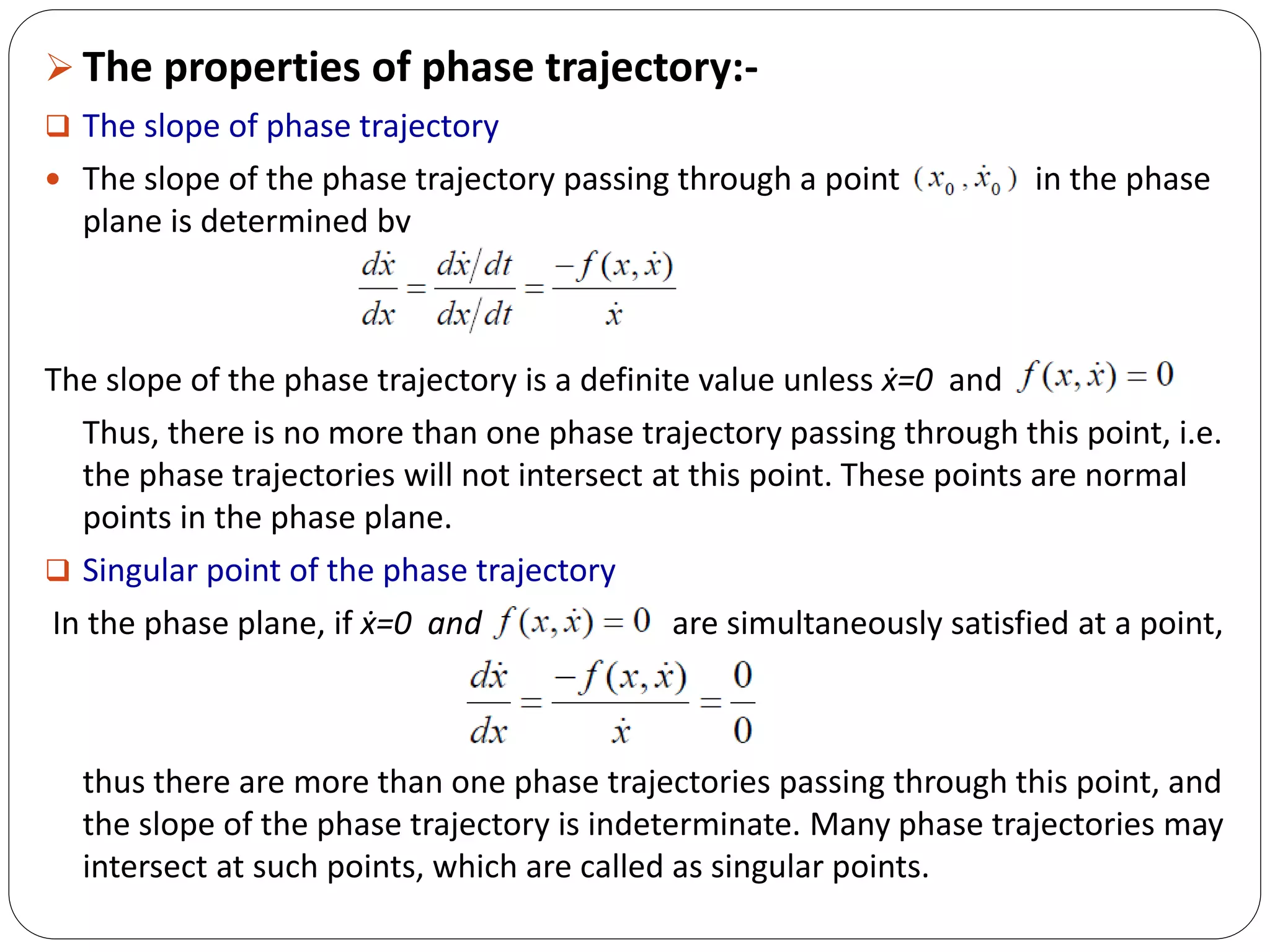  The properties of phase trajectory:-
 The slope of phase trajectory
 The slope of the phase trajectory passing through a point in the phase
plane is determined by
The slope of the phase trajectory is a definite value unless ẋ=0 and
Thus, there is no more than one phase trajectory passing through this point, i.e.
the phase trajectories will not intersect at this point. These points are normal
points in the phase plane.
 Singular point of the phase trajectory
In the phase plane, if ẋ=0 and are simultaneously satisfied at a point,
thus there are more than one phase trajectories passing through this point, and
the slope of the phase trajectory is indeterminate. Many phase trajectories may
intersect at such points, which are called as singular points.
 