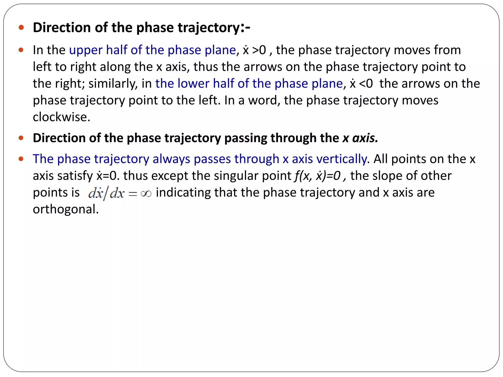  Direction of the phase trajectory:-
 In the upper half of the phase plane, ẋ >0 , the phase trajectory moves from
left to right along the x axis, thus the arrows on the phase trajectory point to
the right; similarly, in the lower half of the phase plane, ẋ <0 the arrows on the
phase trajectory point to the left. In a word, the phase trajectory moves
clockwise.
 Direction of the phase trajectory passing through the x axis.
 The phase trajectory always passes through x axis vertically. All points on the x
axis satisfy ẋ=0. thus except the singular point ƒ(x, ẋ)=0 , the slope of other
points is , indicating that the phase trajectory and x axis are
orthogonal.
 