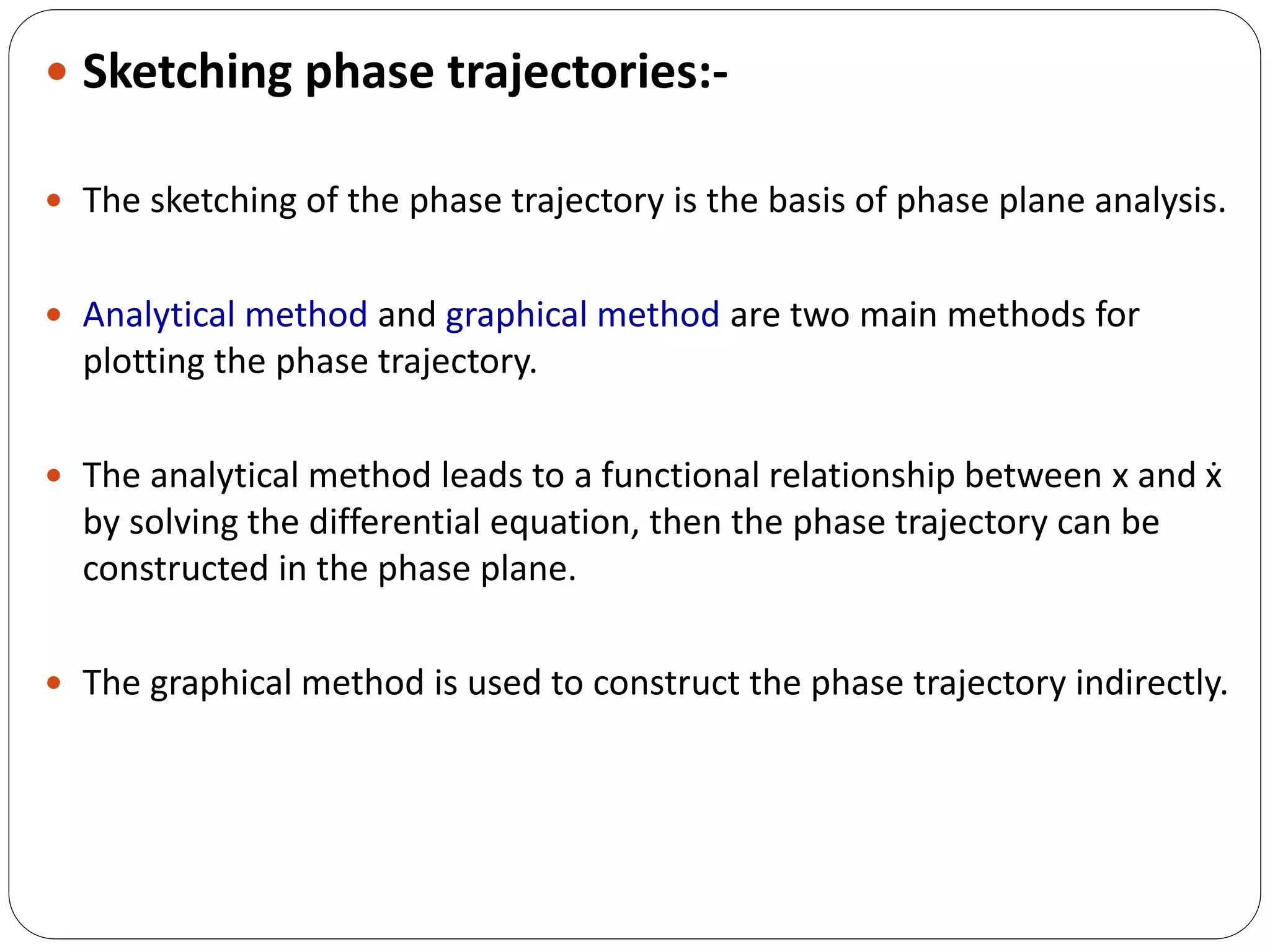  Sketching phase trajectories:-
 The sketching of the phase trajectory is the basis of phase plane analysis.
 Analytical method and graphical method are two main methods for
plotting the phase trajectory.
 The analytical method leads to a functional relationship between x and ẋ
by solving the differential equation, then the phase trajectory can be
constructed in the phase plane.
 The graphical method is used to construct the phase trajectory indirectly.
 