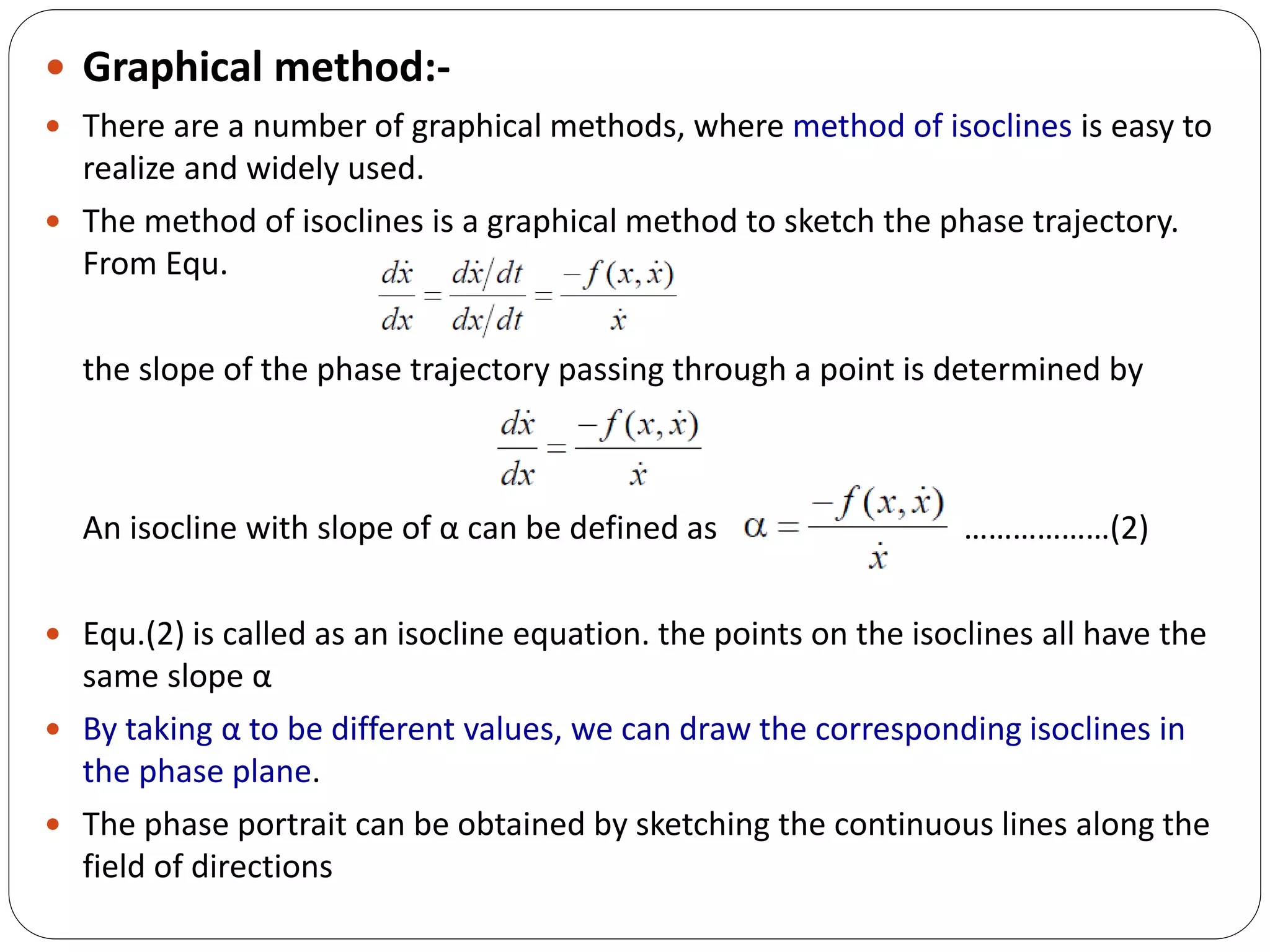  Graphical method:-
 There are a number of graphical methods, where method of isoclines is easy to
realize and widely used.
 The method of isoclines is a graphical method to sketch the phase trajectory.
From Equ.
the slope of the phase trajectory passing through a point is determined by
An isocline with slope of α can be defined as ………………(2)
 Equ.(2) is called as an isocline equation. the points on the isoclines all have the
same slope α
 By taking α to be different values, we can draw the corresponding isoclines in
the phase plane.
 The phase portrait can be obtained by sketching the continuous lines along the
field of directions
 