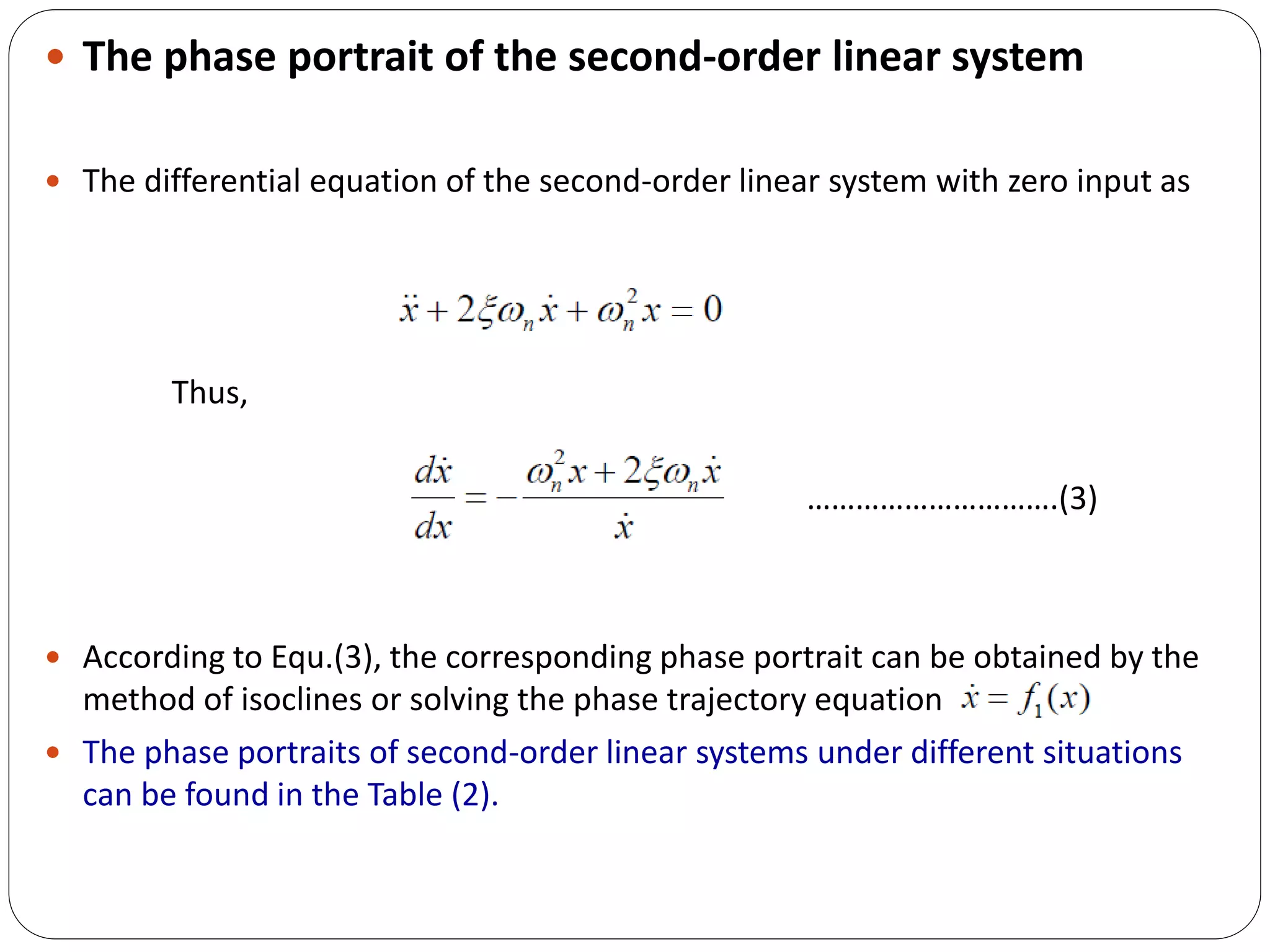  The phase portrait of the second-order linear system
 The differential equation of the second-order linear system with zero input as
Thus,
………………………….(3)
 According to Equ.(3), the corresponding phase portrait can be obtained by the
method of isoclines or solving the phase trajectory equation
 The phase portraits of second-order linear systems under different situations
can be found in the Table (2).
 