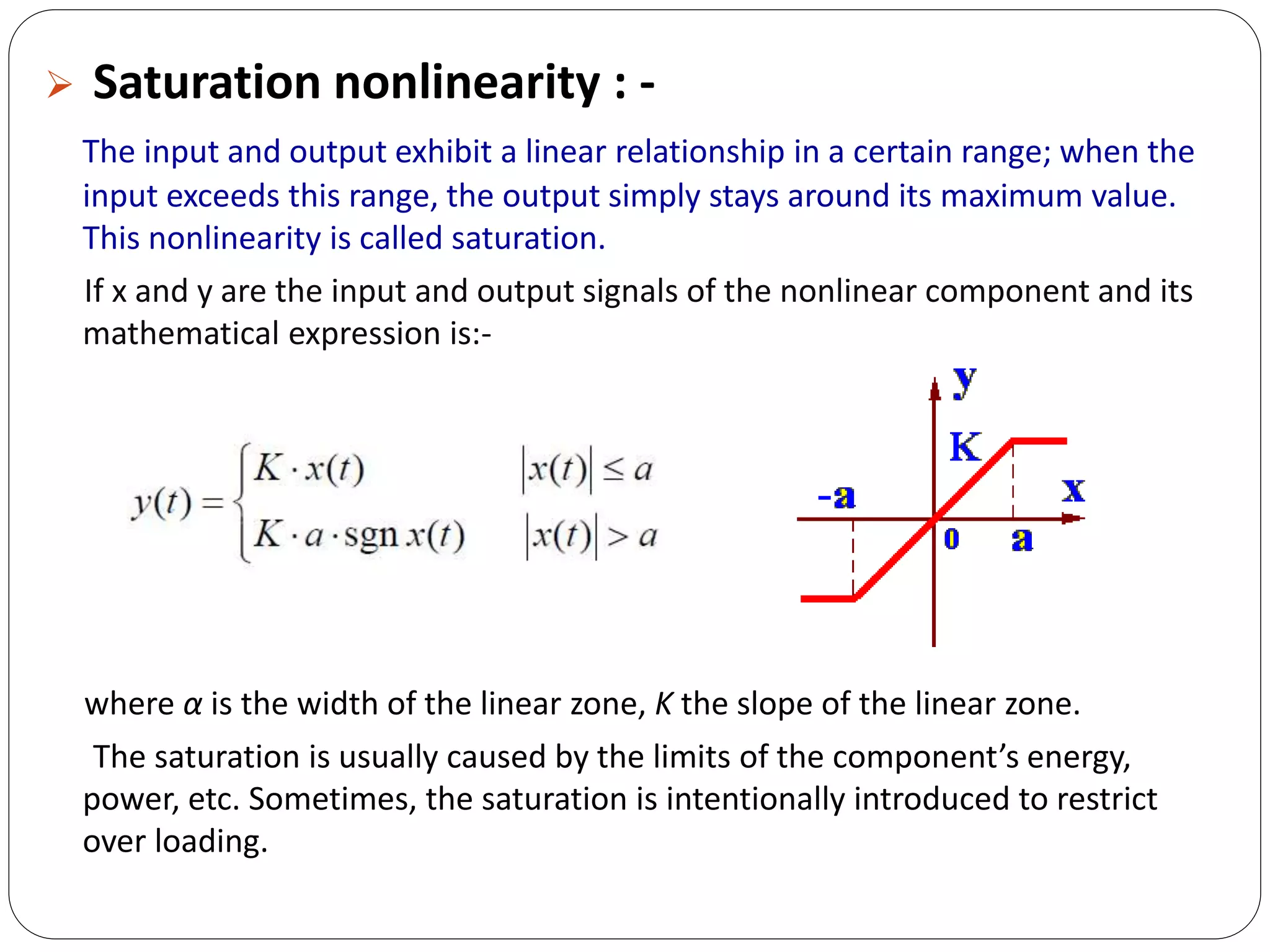  Saturation nonlinearity : -
The input and output exhibit a linear relationship in a certain range; when the
input exceeds this range, the output simply stays around its maximum value.
This nonlinearity is called saturation.
If x and y are the input and output signals of the nonlinear component and its
mathematical expression is:-
where α is the width of the linear zone, K the slope of the linear zone.
The saturation is usually caused by the limits of the component’s energy,
power, etc. Sometimes, the saturation is intentionally introduced to restrict
over loading.
 