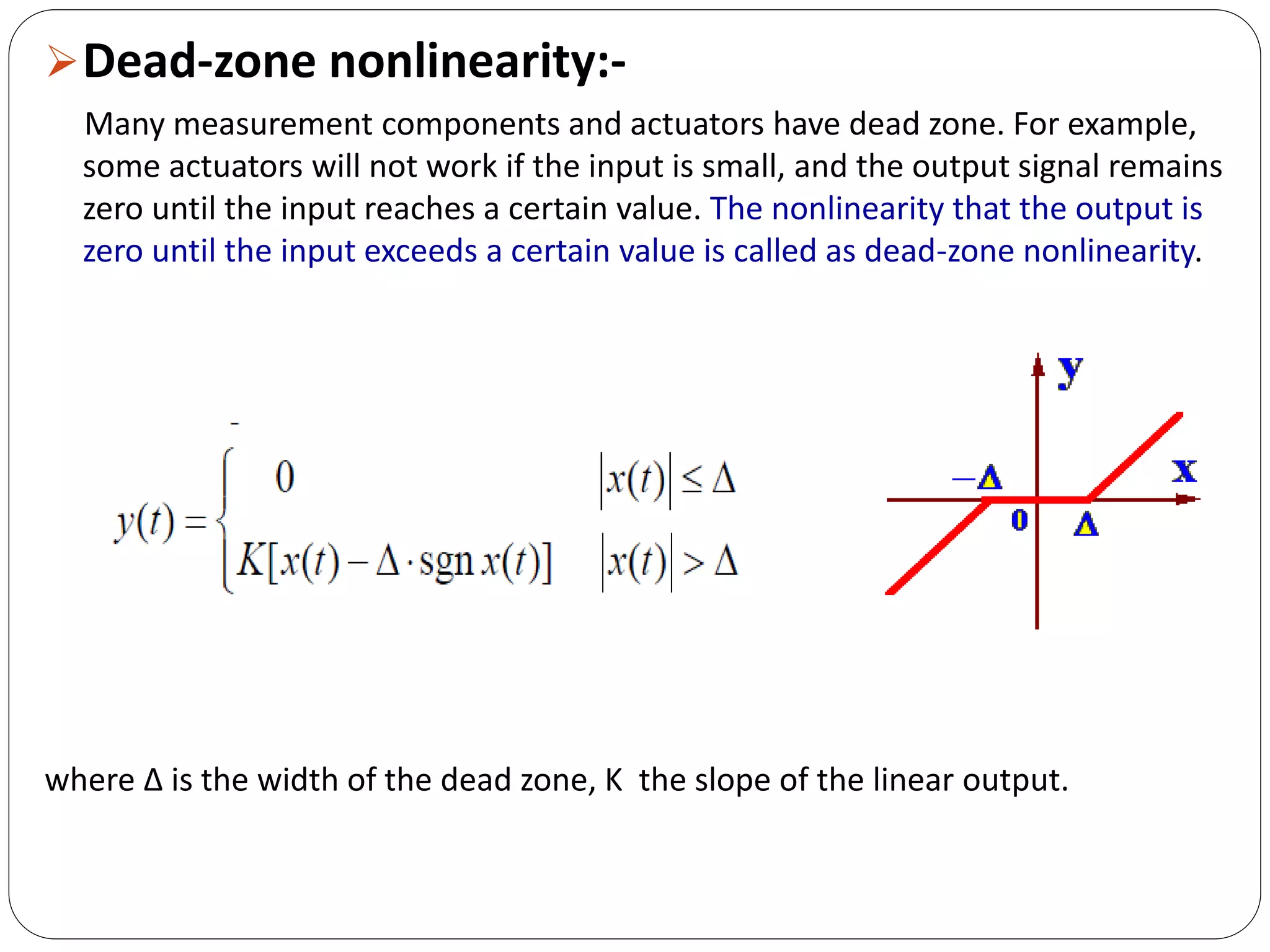 Dead-zone nonlinearity:-
Many measurement components and actuators have dead zone. For example,
some actuators will not work if the input is small, and the output signal remains
zero until the input reaches a certain value. The nonlinearity that the output is
zero until the input exceeds a certain value is called as dead-zone nonlinearity.
where ∆ is the width of the dead zone, K the slope of the linear output.
 