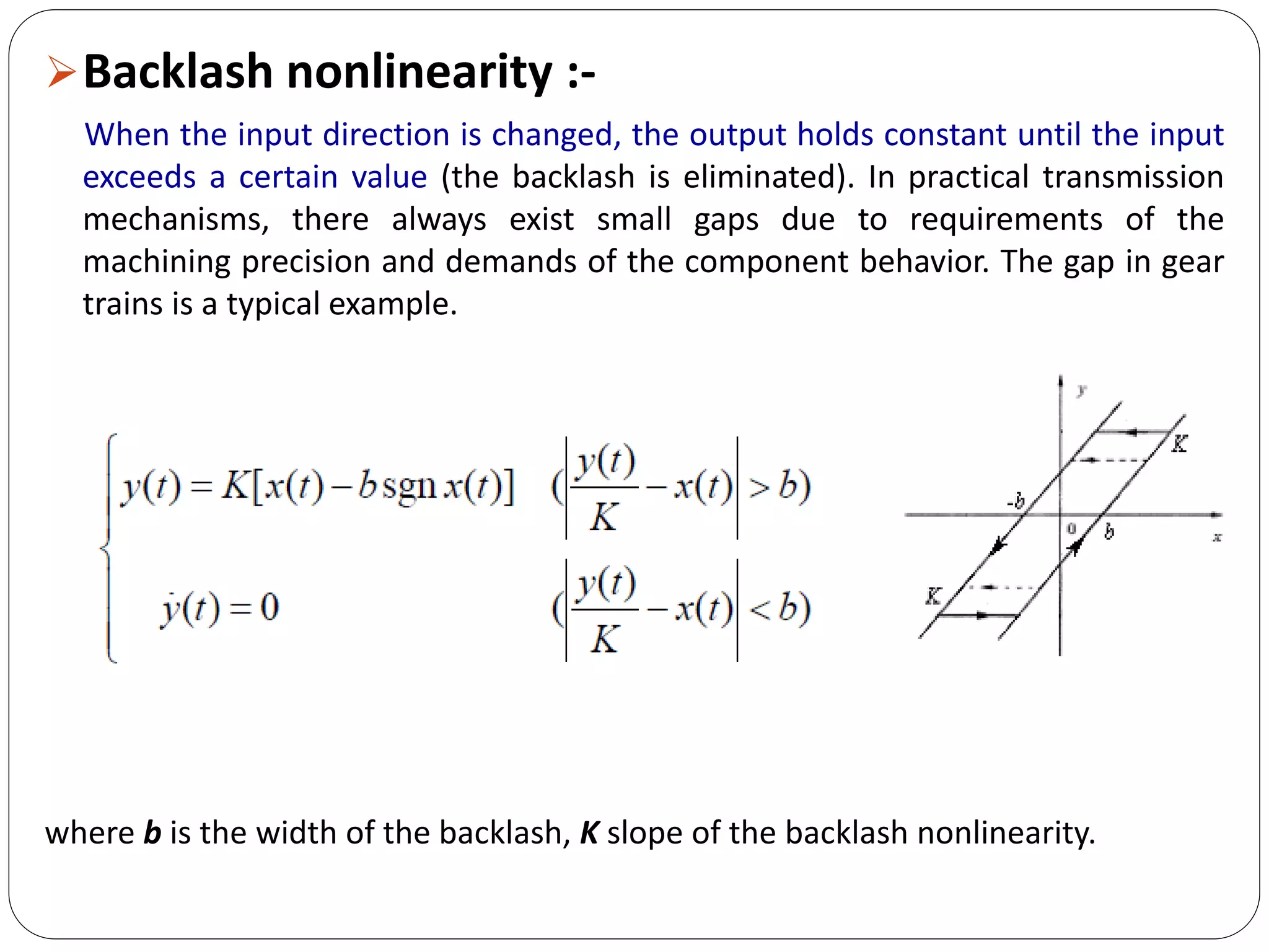 Backlash nonlinearity :-
When the input direction is changed, the output holds constant until the input
exceeds a certain value (the backlash is eliminated). In practical transmission
mechanisms, there always exist small gaps due to requirements of the
machining precision and demands of the component behavior. The gap in gear
trains is a typical example.
where b is the width of the backlash, K slope of the backlash nonlinearity.
 