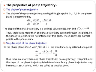  The properties of phase trajectory:-
 The slope of phase trajectory
 The slope of the phase trajectory passing through a point in the phase
plane is determined by
The slope of the phase trajectory is a definite value unless ẋ=0 and
Thus, there is no more than one phase trajectory passing through this point, i.e.
the phase trajectories will not intersect at this point. These points are normal
points in the phase plane.
 Singular point of the phase trajectory
In the phase plane, if ẋ=0 and are simultaneously satisfied at a point,
thus there are more than one phase trajectories passing through this point, and
the slope of the phase trajectory is indeterminate. Many phase trajectories may
intersect at such points, which are called as singular points.
 