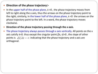 Direction of the phase trajectory:-
 In the upper half of the phase plane, ẋ >0 , the phase trajectory moves from
left to right along the x axis, thus the arrows on the phase trajectory point to
the right; similarly, in the lower half of the phase plane, ẋ <0 the arrows on the
phase trajectory point to the left. In a word, the phase trajectory moves
clockwise.
 Direction of the phase trajectory passing through the x axis.
 The phase trajectory always passes through x axis vertically. All points on the x
axis satisfy ẋ=0. thus except the singular point ƒ(x, ẋ)=0 , the slope of other
points is , indicating that the phase trajectory and x axis are
orthogonal.
 