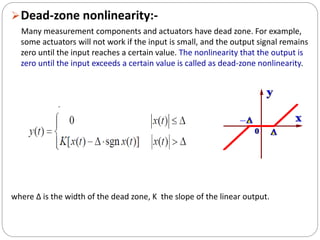 Dead-zone nonlinearity:-
Many measurement components and actuators have dead zone. For example,
some actuators will not work if the input is small, and the output signal remains
zero until the input reaches a certain value. The nonlinearity that the output is
zero until the input exceeds a certain value is called as dead-zone nonlinearity.
where ∆ is the width of the dead zone, K the slope of the linear output.
 