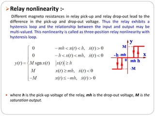 Relay nonlinearity :-
Different magneto resistances in relay pick-up and relay drop-out lead to the
difference in the pick-up and drop-out voltage. Thus the relay exhibits a
hysteresis loop and the relationship between the input and output may be
multi-valued. This nonlinearity is called as three-position relay nonlinearity with
hysteresis loop.
 where h is the pick-up voltage of the relay, mh is the drop-out voltage, M is the
saturation output.
 