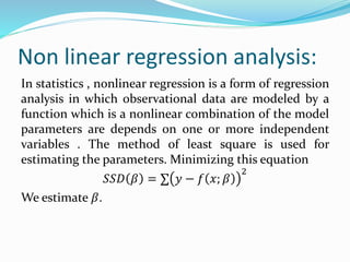 Non linear regression analysis: 
In statistics , nonlinear regression is a form of regression 
analysis in which observational data are modeled by a 
function which is a nonlinear combination of the model 
parameters are depends on one or more independent 
variables . The method of least square is used for 
estimating the parameters. Minimizing this equation 
푆푆퐷 훽 = Σ 푦 − 푓 푥; 훽 
2 
We estimate 훽. 
 