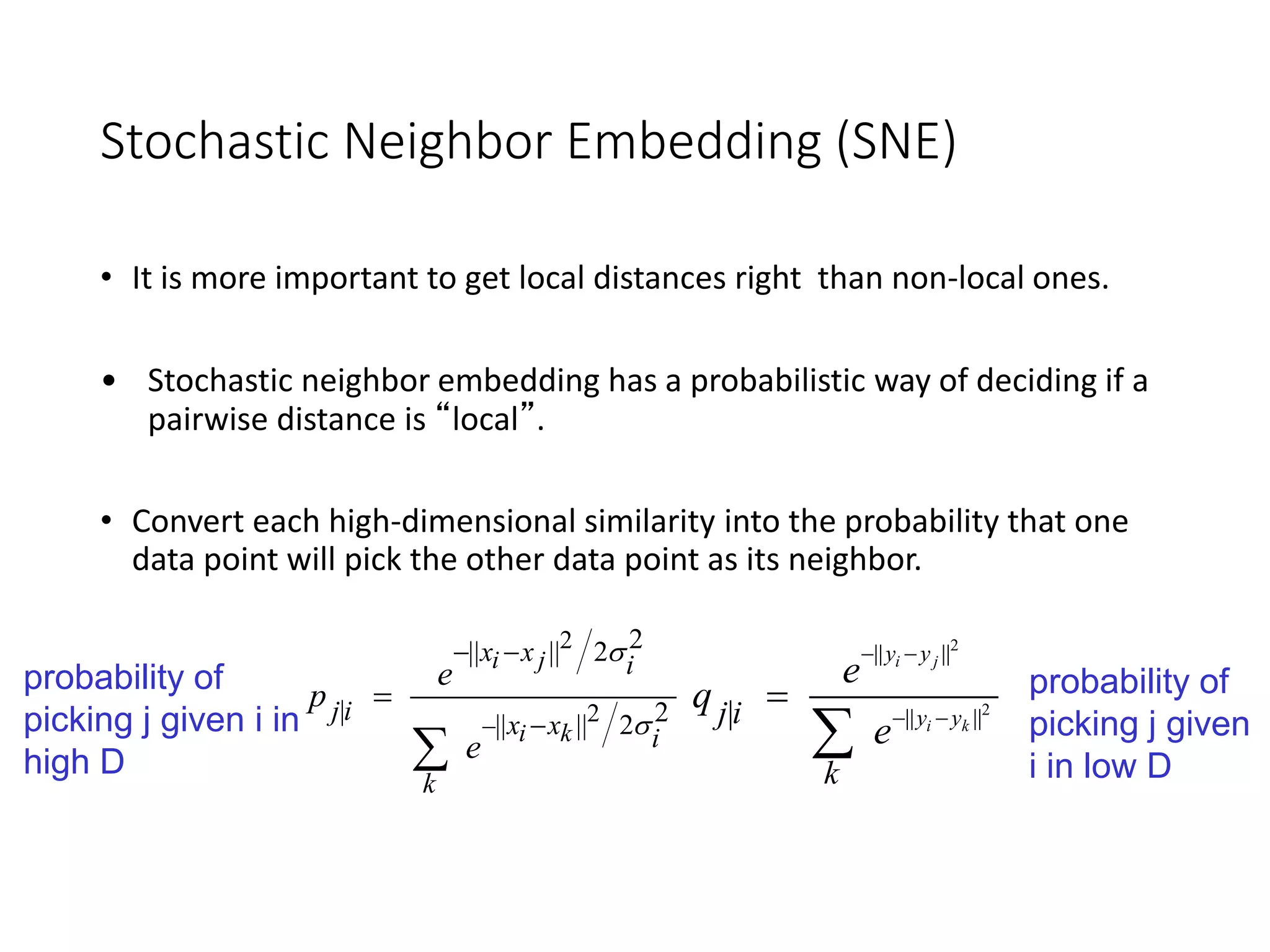 Stochastic Neighbor Embedding (SNE)
• It is more important to get local distances right than non-local ones.
• Stochastic neighbor embedding has a probabilistic way of deciding if a
pairwise distance is “local”.
• Convert each high-dimensional similarity into the probability that one
data point will pick the other data point as its neighbor.
2
2
2|| || 2
| 2|| || 2
i j
i k
x x i
j i x x i
k
e
p
e


 



probability of
picking j given i in
high D
2
2
|| ||
|| |||
i j
i k
y y
y yj i
k
e
q
e
 
 


probability of
picking j given
i in low D
 
