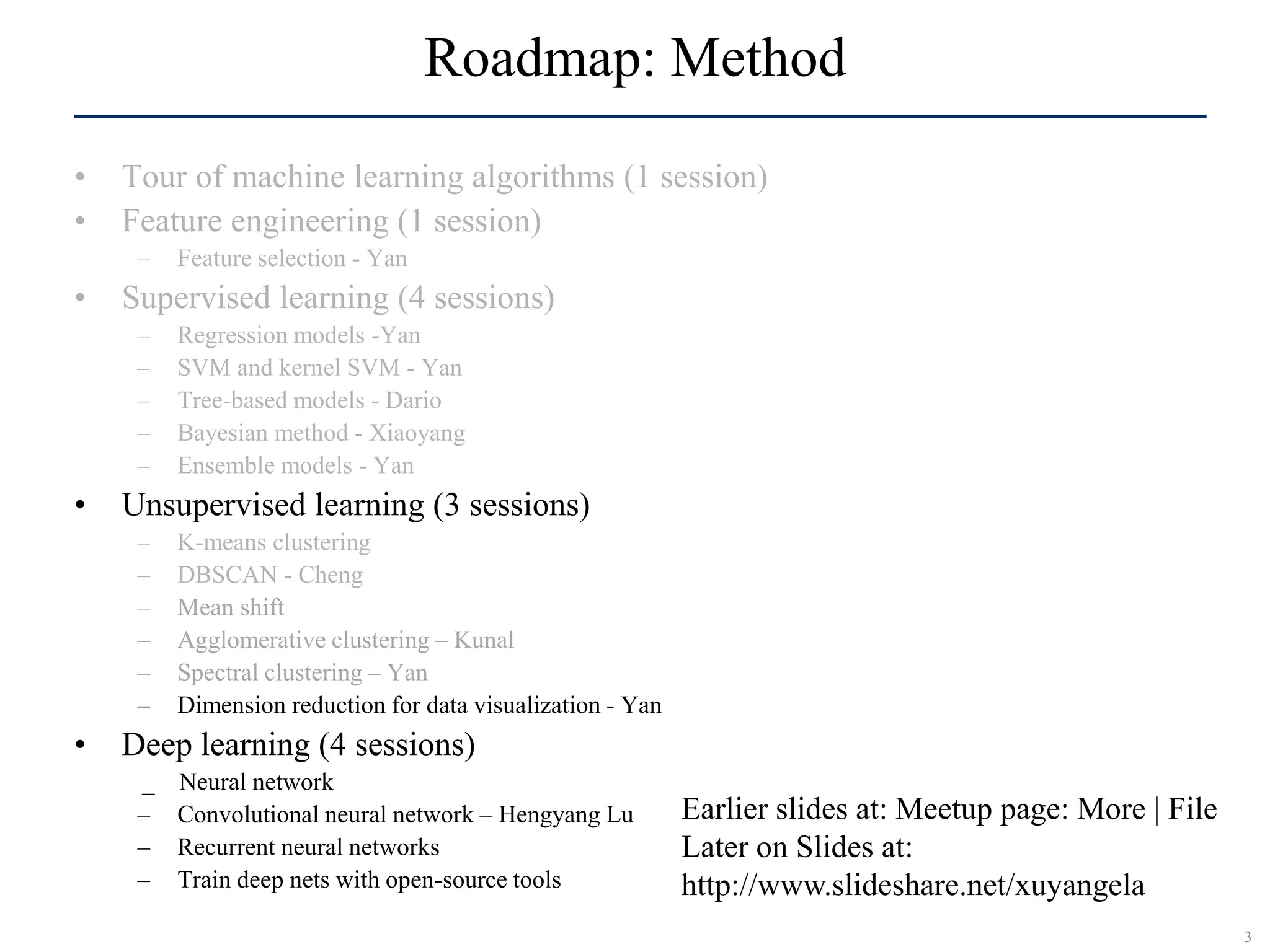 3SCR©
Roadmap: Method
• Tour of machine learning algorithms (1 session)
• Feature engineering (1 session)
– Feature selection - Yan
• Supervised learning (4 sessions)
– Regression models -Yan
– SVM and kernel SVM - Yan
– Tree-based models - Dario
– Bayesian method - Xiaoyang
– Ensemble models - Yan
• Unsupervised learning (3 sessions)
– K-means clustering
– DBSCAN - Cheng
– Mean shift
– Agglomerative clustering – Kunal
– Spectral clustering – Yan
– Dimension reduction for data visualization - Yan
• Deep learning (4 sessions)
_ Neural network
– Convolutional neural network – Hengyang Lu
– Recurrent neural networks
– Train deep nets with open-source tools
Earlier slides at: Meetup page: More | File
Later on Slides at:
http://www.slideshare.net/xuyangela
 