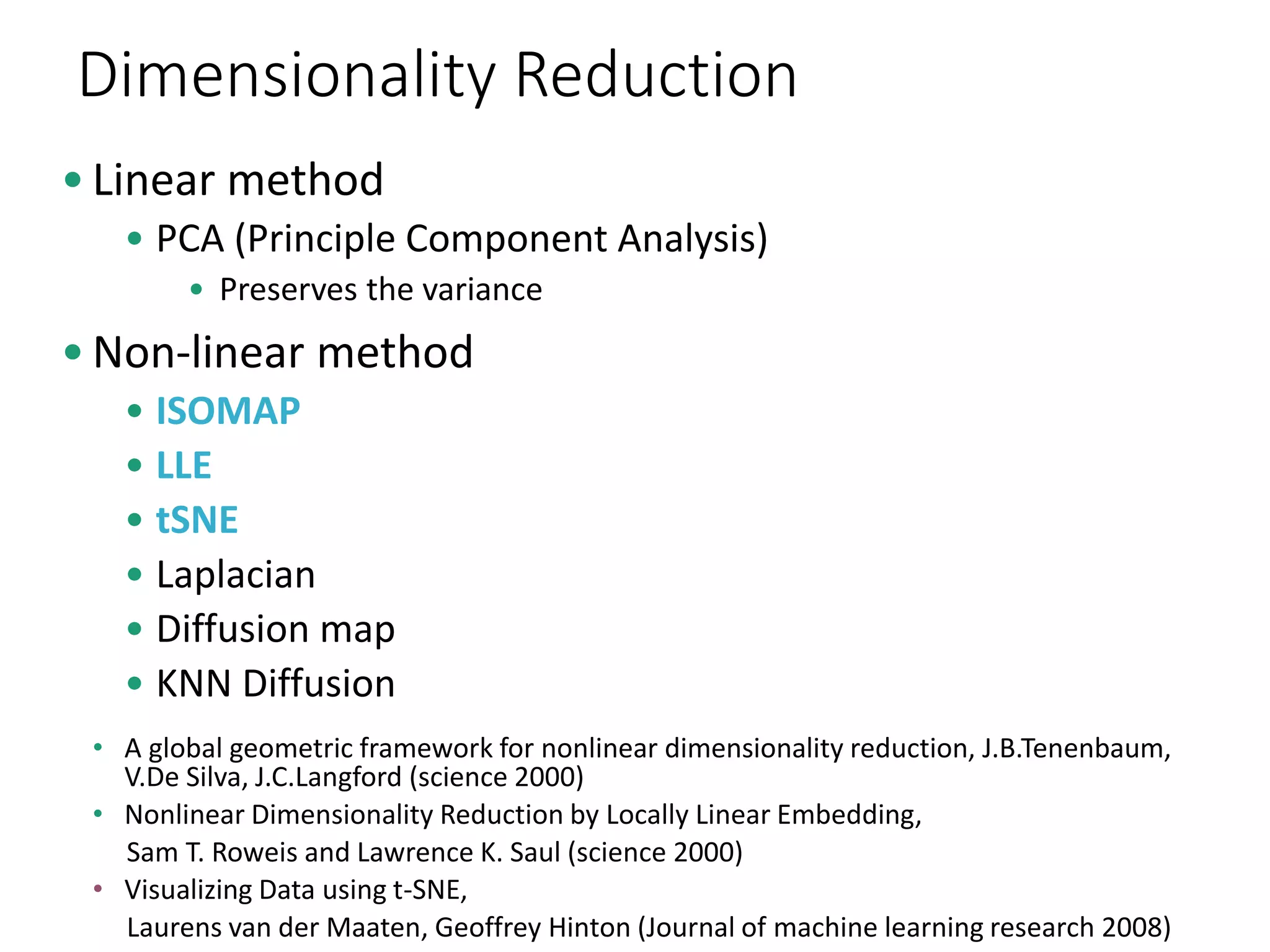 Dimensionality Reduction
•Linear method
• PCA (Principle Component Analysis)
• Preserves the variance
•Non-linear method
• ISOMAP
• LLE
• tSNE
• Laplacian
• Diffusion map
• KNN Diffusion
• A global geometric framework for nonlinear dimensionality reduction, J.B.Tenenbaum,
V.De Silva, J.C.Langford (science 2000)
• Nonlinear Dimensionality Reduction by Locally Linear Embedding,
Sam T. Roweis and Lawrence K. Saul (science 2000)
• Visualizing Data using t-SNE,
Laurens van der Maaten, Geoffrey Hinton (Journal of machine learning research 2008)
 